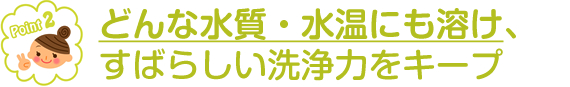 どんな水質・水温にも溶け、すばらしい洗浄力をキープ