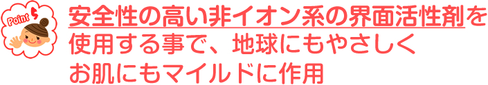 安全性の高い非イオン系の界面活性剤を使用する事で、地球にもやさしくお肌にもマイルドに作用